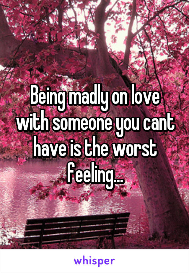 Being madly on love with someone you cant have is the worst feeling...