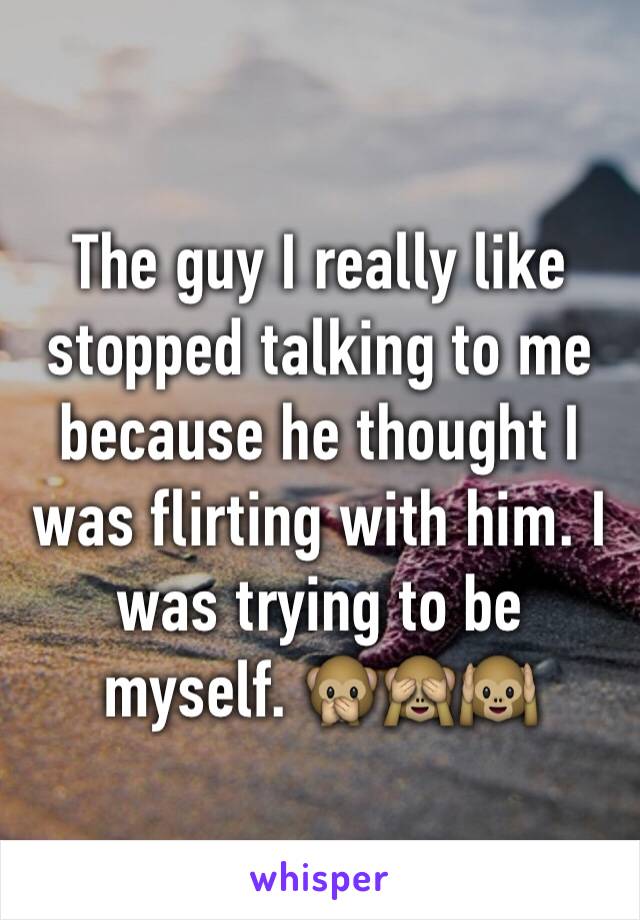 The guy I really like stopped talking to me because he thought I was flirting with him. I was trying to be myself. 🙊🙈🙉