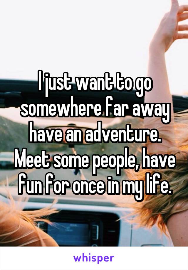 I just want to go somewhere far away have an adventure. Meet some people, have fun for once in my life.