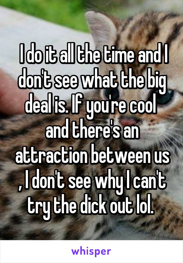  I do it all the time and I don't see what the big deal is. If you're cool  and there's an attraction between us , I don't see why I can't try the dick out lol. 