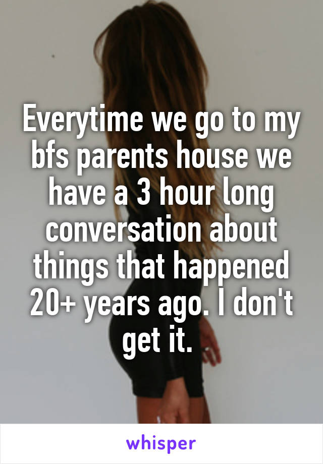 Everytime we go to my bfs parents house we have a 3 hour long conversation about things that happened 20+ years ago. I don't get it. 