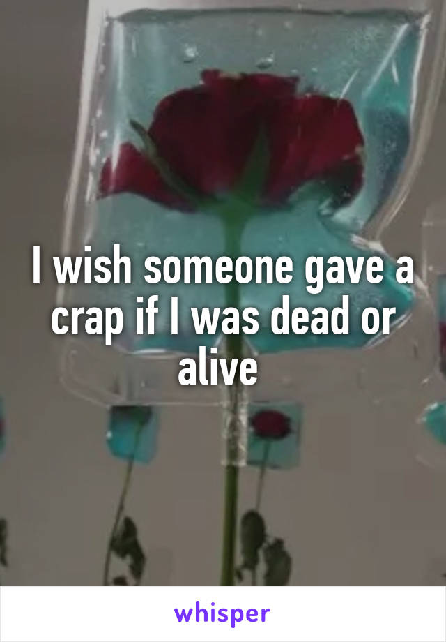 I wish someone gave a crap if I was dead or alive 