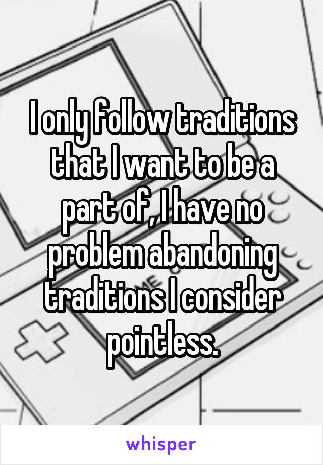 I only follow traditions that I want to be a part of, I have no problem abandoning traditions I consider pointless.