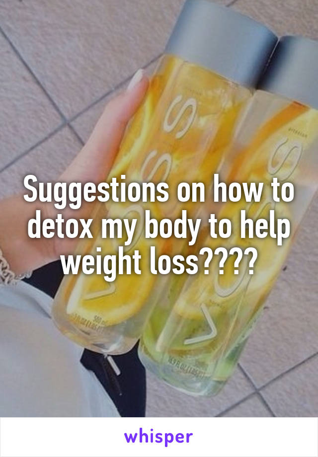 Suggestions on how to detox my body to help weight loss????