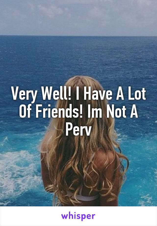 Very Well! I Have A Lot Of Friends! Im Not A Perv