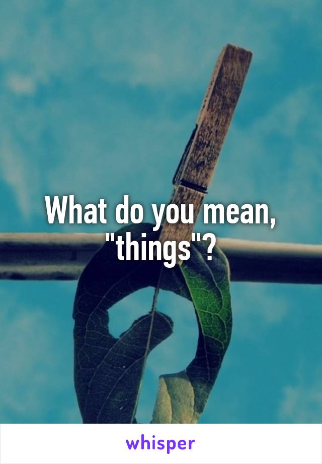 What do you mean, "things"?