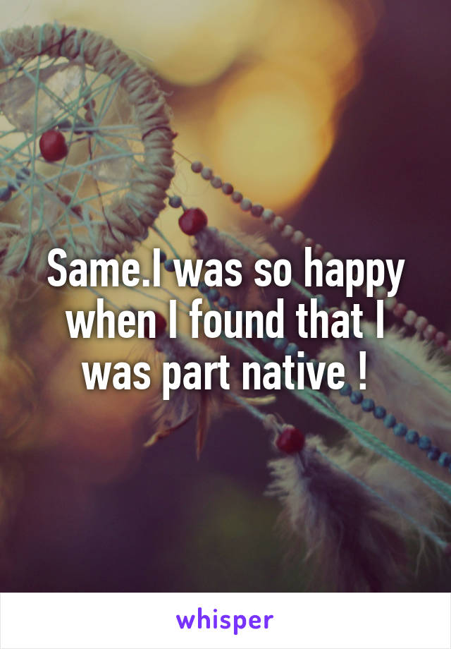 Same.I was so happy when I found that I was part native !