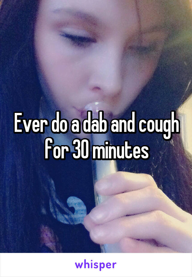 Ever do a dab and cough for 30 minutes