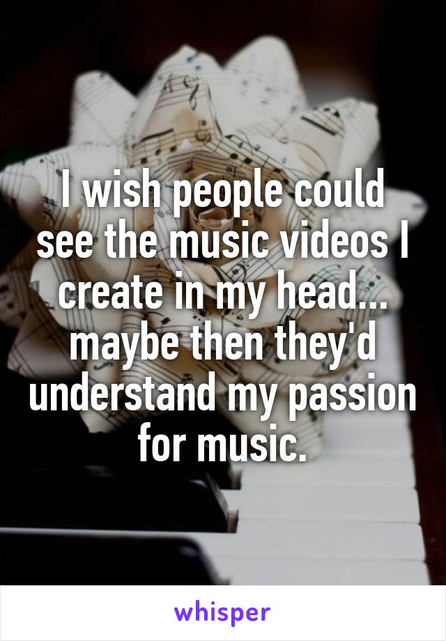 I wish people could see the music videos I create in my head... maybe then they'd understand my passion for music.