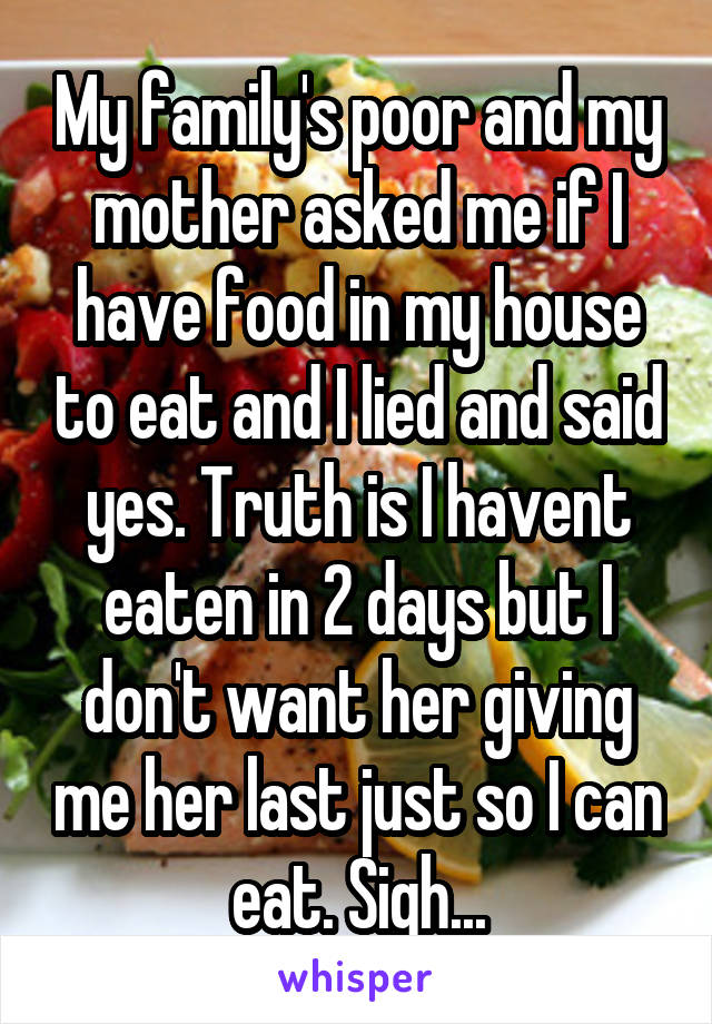 My family's poor and my mother asked me if I have food in my house to eat and I lied and said yes. Truth is I havent eaten in 2 days but I don't want her giving me her last just so I can eat. Sigh...