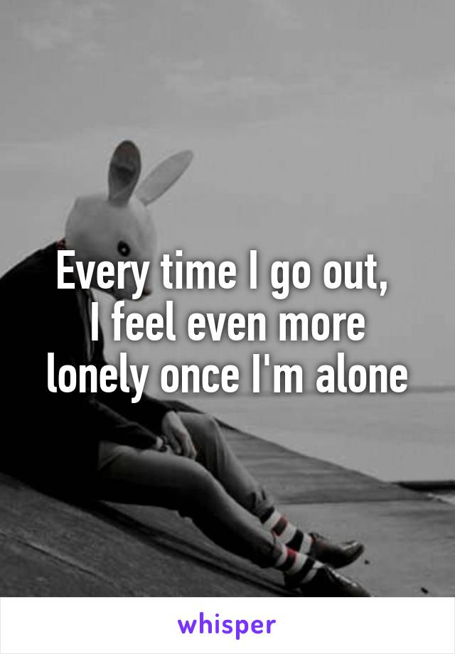 Every time I go out, 
I feel even more lonely once I'm alone