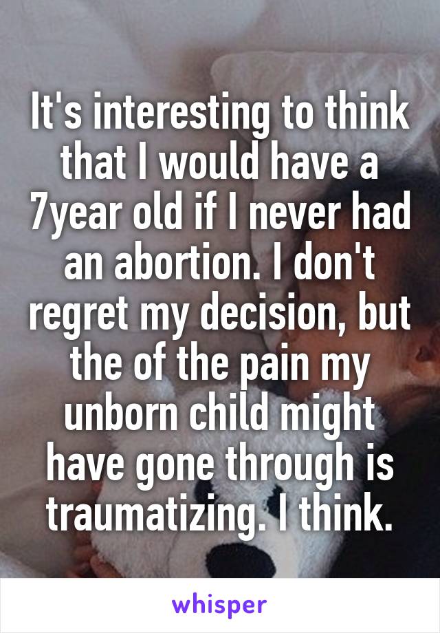 It's interesting to think that I would have a 7year old if I never had an abortion. I don't regret my decision, but the of the pain my unborn child might have gone through is traumatizing. I think.