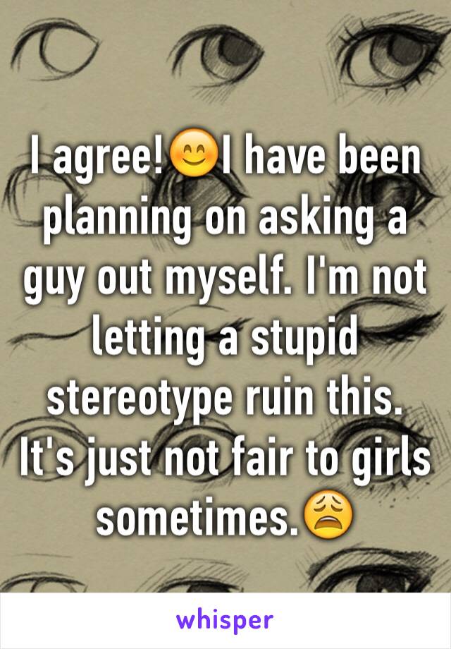 I agree!😊I have been planning on asking a guy out myself. I'm not letting a stupid stereotype ruin this. It's just not fair to girls sometimes.😩