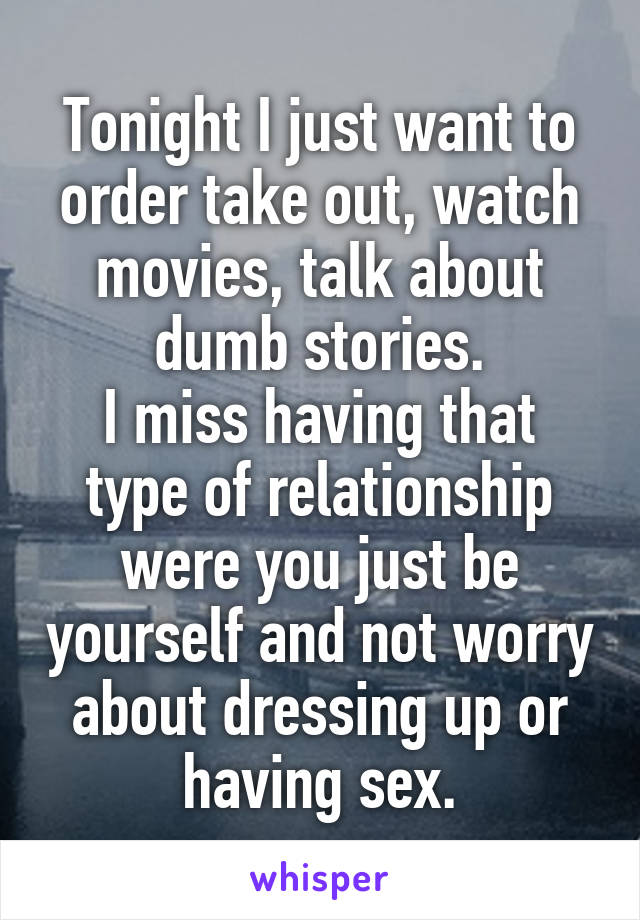 Tonight I just want to order take out, watch movies, talk about dumb stories.
I miss having that type of relationship were you just be yourself and not worry about dressing up or having sex.