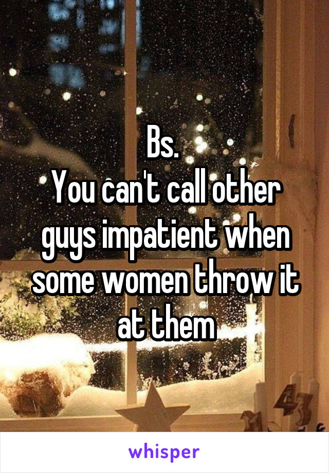 Bs. 
You can't call other guys impatient when some women throw it at them