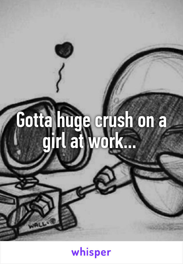 Gotta huge crush on a girl at work... 