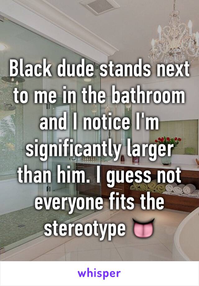 Black dude stands next to me in the bathroom and I notice I'm significantly larger than him. I guess not everyone fits the stereotype 👅