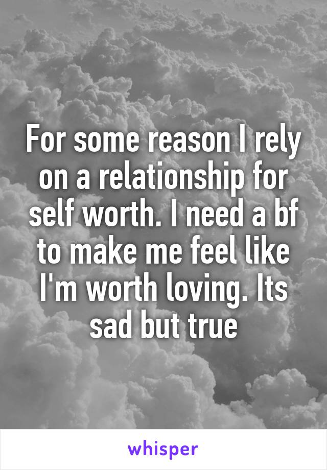 For some reason I rely on a relationship for self worth. I need a bf to make me feel like I'm worth loving. Its sad but true