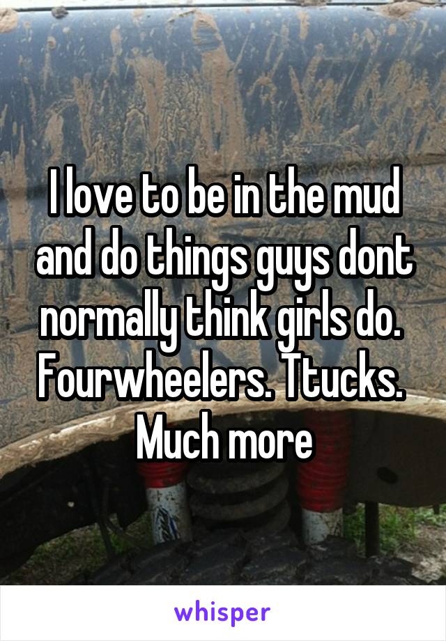 I love to be in the mud and do things guys dont normally think girls do.  Fourwheelers. Ttucks.  Much more