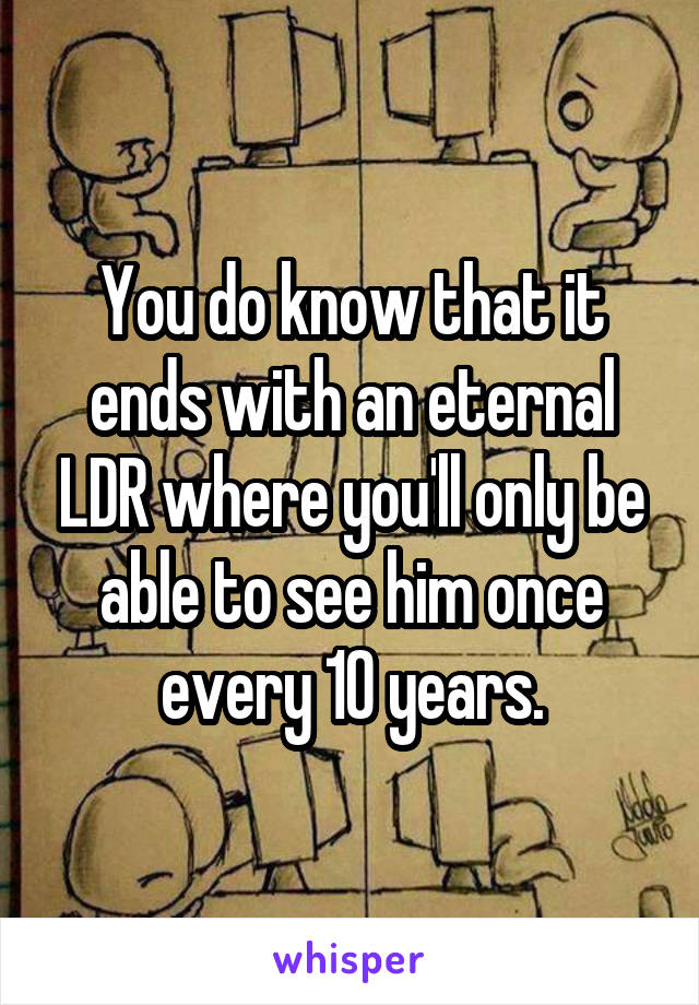 You do know that it ends with an eternal LDR where you'll only be able to see him once every 10 years.