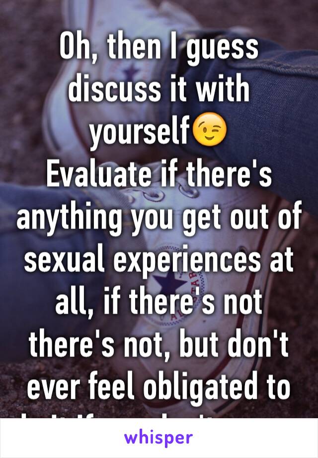 Oh, then I guess discuss it with yourself😉
Evaluate if there's anything you get out of sexual experiences at all, if there's not there's not, but don't ever feel obligated to do it if you don't wanna