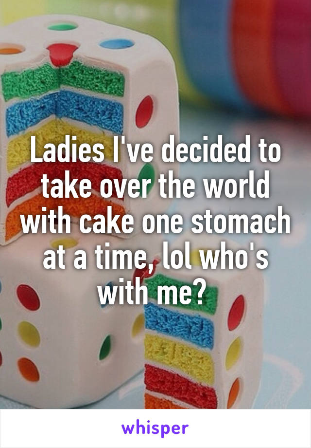 Ladies I've decided to take over the world with cake one stomach at a time, lol who's with me? 