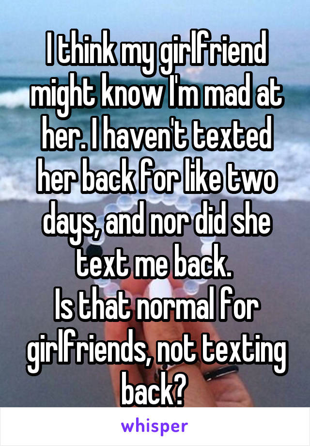 I think my girlfriend might know I'm mad at her. I haven't texted her back for like two days, and nor did she text me back. 
Is that normal for girlfriends, not texting back? 