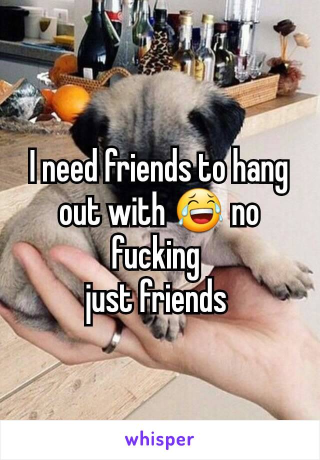 I need friends to hang out with 😂 no fucking 
just friends 