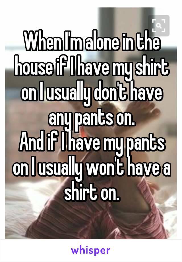 When I'm alone in the house if I have my shirt on I usually don't have any pants on.
And if I have my pants on I usually won't have a shirt on.
