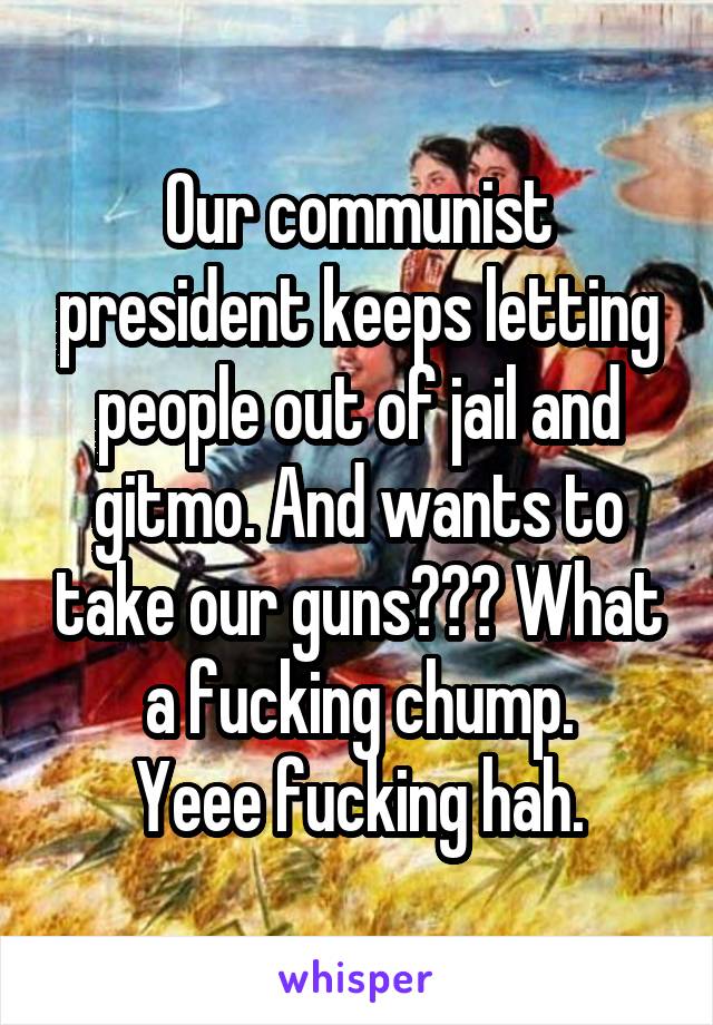 Our communist president keeps letting people out of jail and gitmo. And wants to take our guns??? What a fucking chump.
Yeee fucking hah.