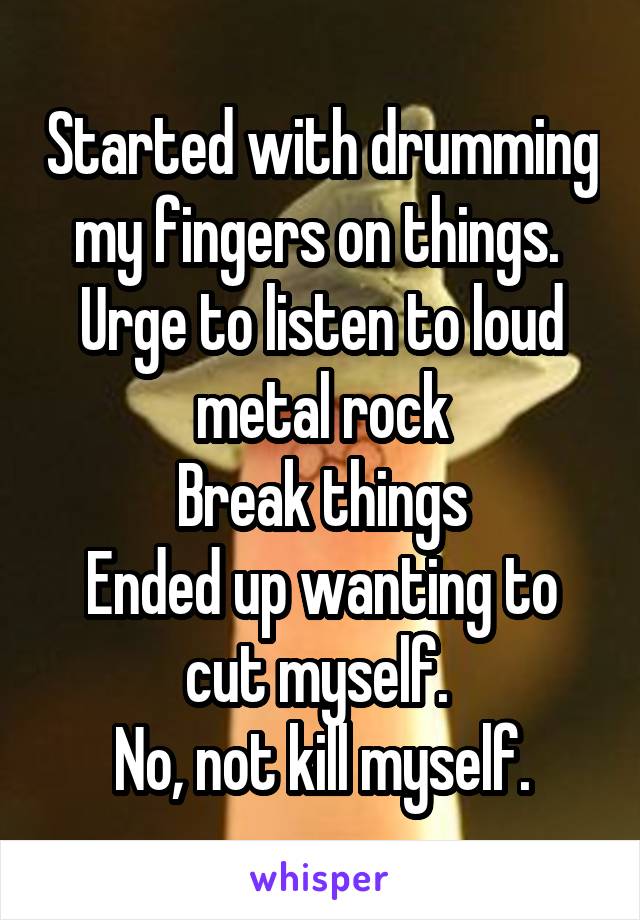 Started with drumming my fingers on things. 
Urge to listen to loud metal rock
Break things
Ended up wanting to cut myself. 
No, not kill myself.