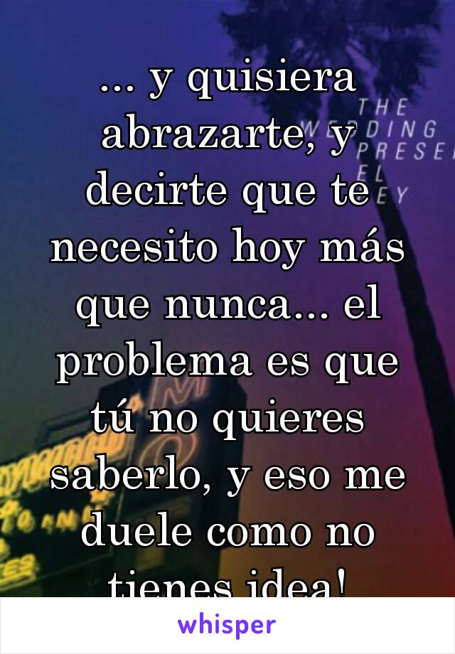 ... y quisiera abrazarte, y decirte que te necesito hoy más que nunca... el problema es que tú no quieres saberlo, y eso me duele como no tienes idea!