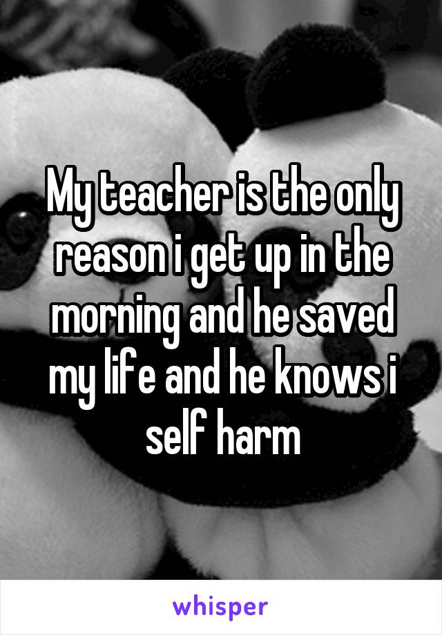 My teacher is the only reason i get up in the morning and he saved my life and he knows i self harm