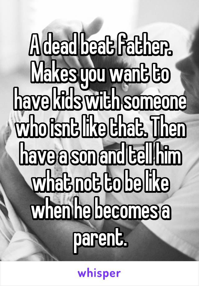 A dead beat father. Makes you want to have kids with someone who isnt like that. Then have a son and tell him what not to be like when he becomes a parent.