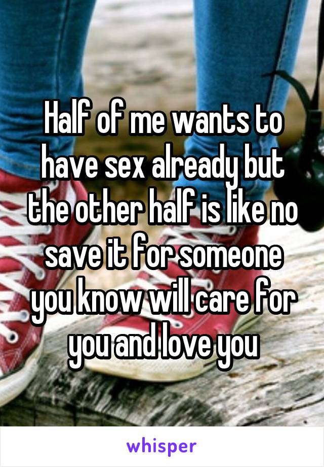 Half of me wants to have sex already but the other half is like no save it for someone you know will care for you and love you