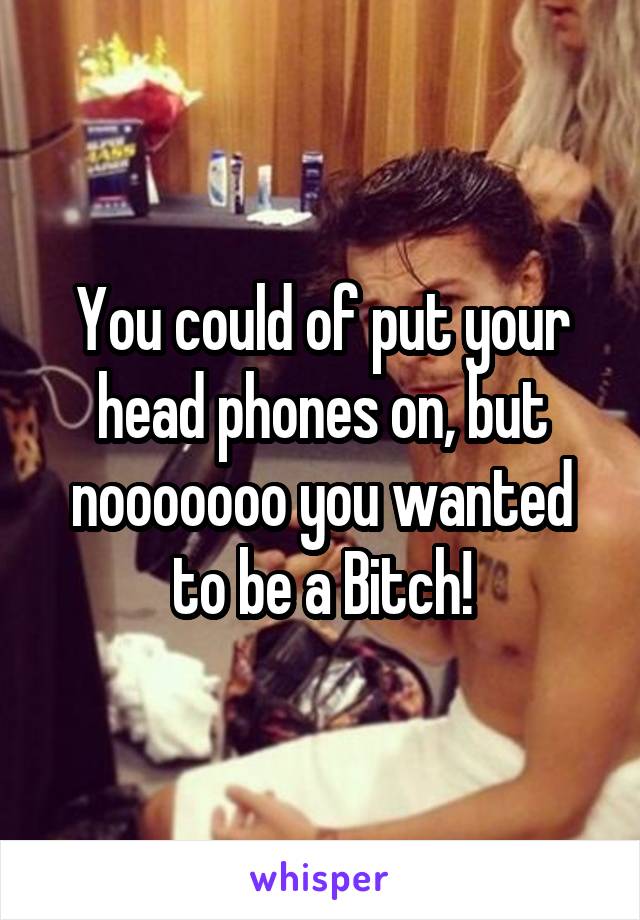 You could of put your head phones on, but nooooooo you wanted to be a Bitch!