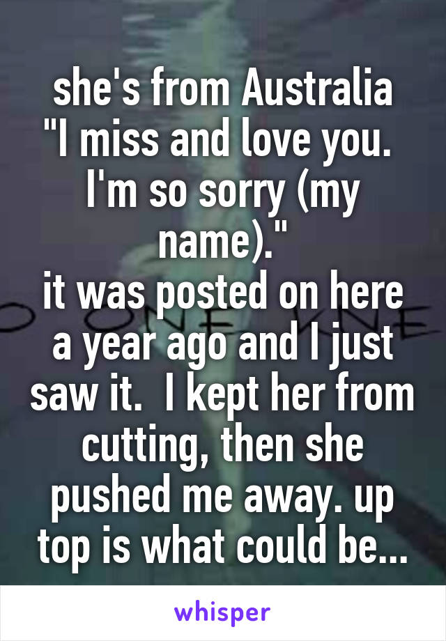 she's from Australia
"I miss and love you.  I'm so sorry (my name)."
it was posted on here a year ago and I just saw it.  I kept her from cutting, then she pushed me away. up top is what could be...