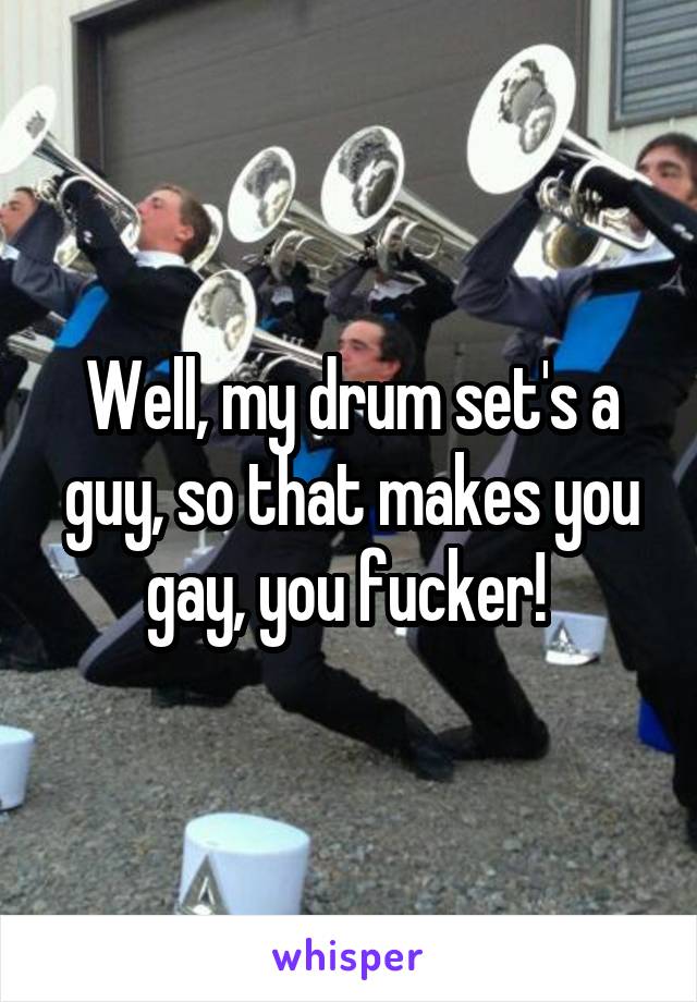 Well, my drum set's a guy, so that makes you gay, you fucker! 