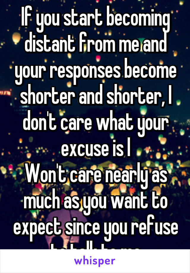 If you start becoming distant from me and your responses become shorter and shorter, I don't care what your excuse is I
Won't care nearly as much as you want to expect since you refuse to talk to me