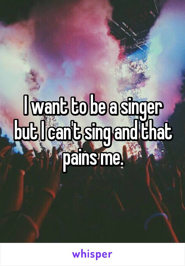 I want to be a singer but I can't sing and that pains me.