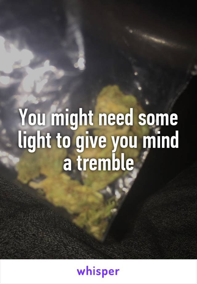 You might need some light to give you mind a tremble