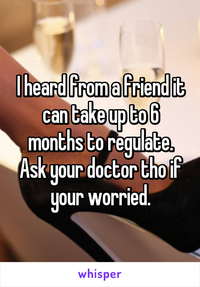 I heard from a friend it can take up to 6 months to regulate. Ask your doctor tho if your worried.