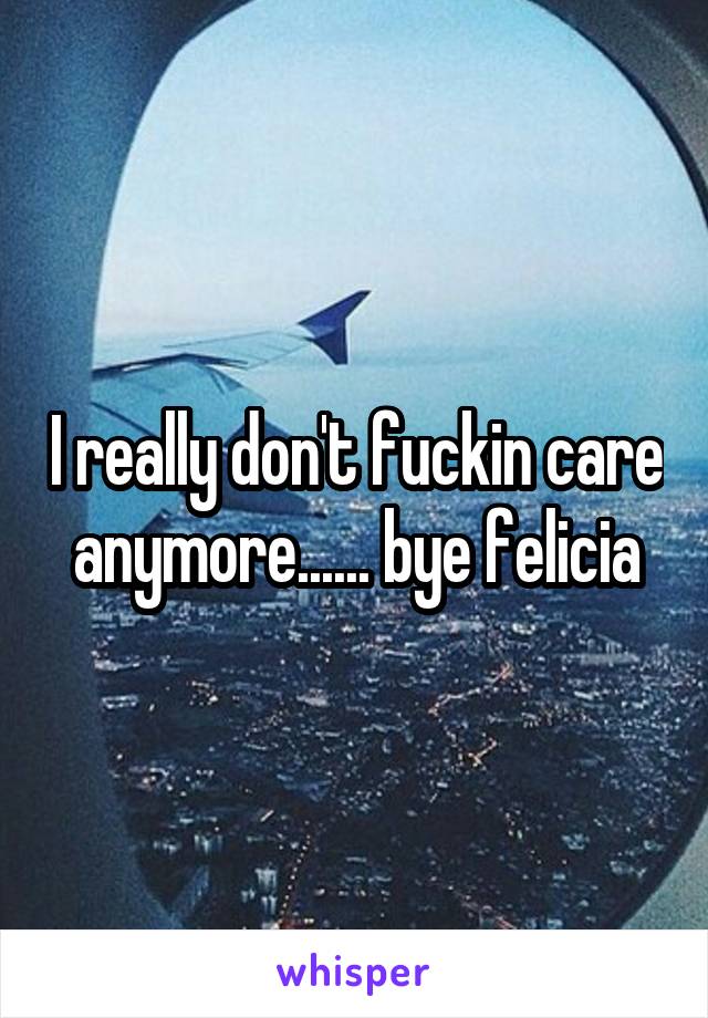 I really don't fuckin care anymore...... bye felicia