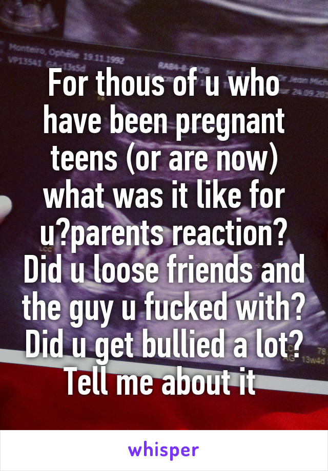 For thous of u who have been pregnant teens (or are now) what was it like for u?parents reaction? Did u loose friends and the guy u fucked with? Did u get bullied a lot? Tell me about it 