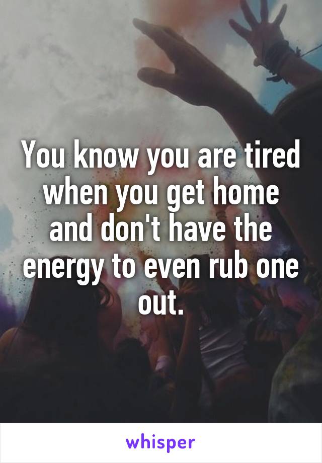 You know you are tired when you get home and don't have the energy to even rub one out.