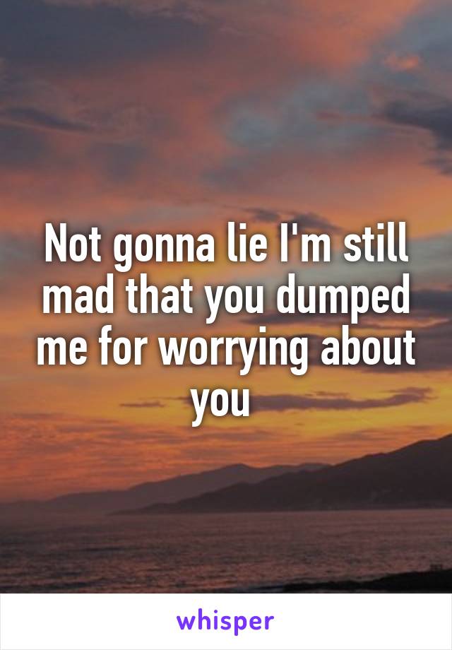 Not gonna lie I'm still mad that you dumped me for worrying about you 