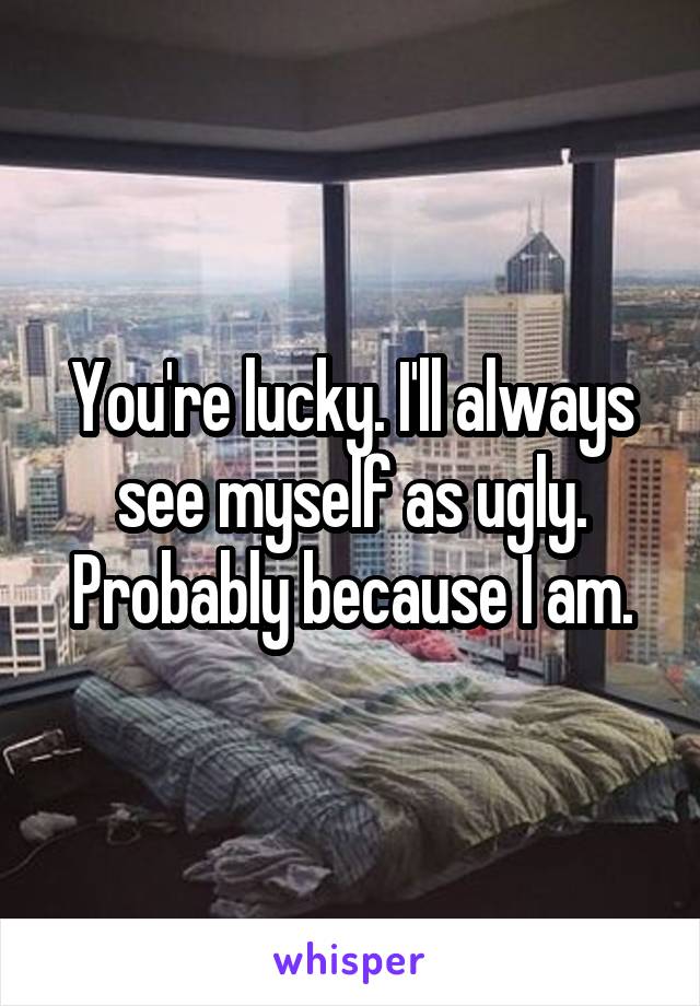 You're lucky. I'll always see myself as ugly. Probably because I am.