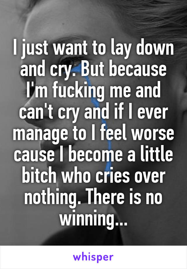 I just want to lay down and cry. But because I'm fucking me and can't cry and if I ever manage to I feel worse cause I become a little bitch who cries over nothing. There is no winning...