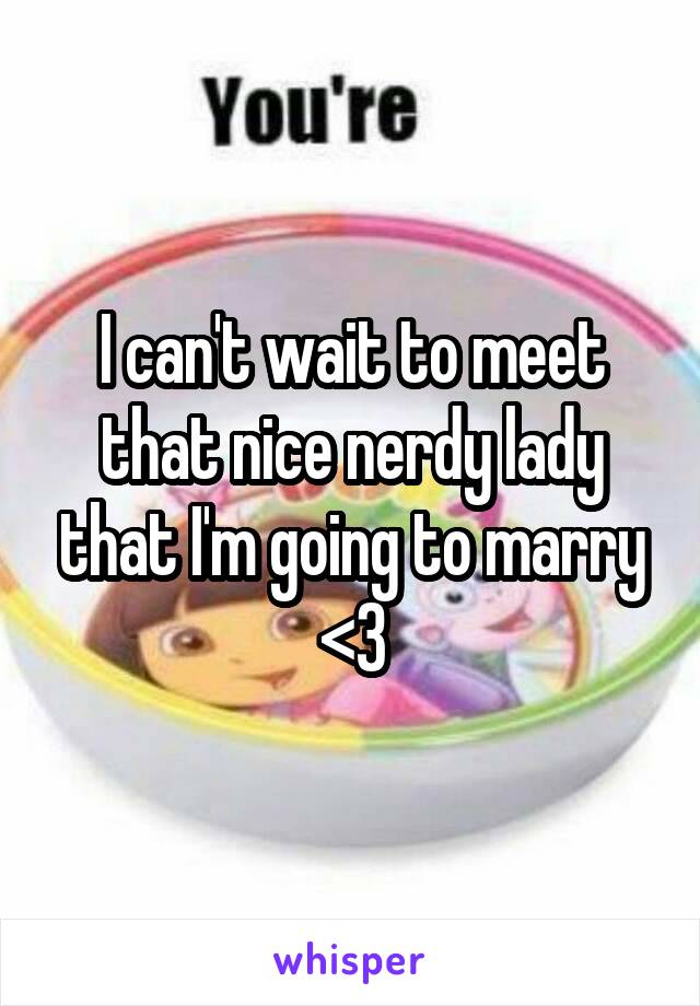 I can't wait to meet that nice nerdy lady that I'm going to marry <3