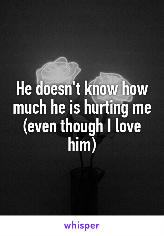 He doesn't know how much he is hurting me (even though I love him)